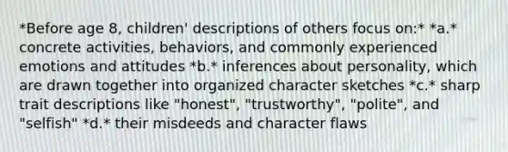 *Before age 8, children' descriptions of others focus on:* *a.* concrete activities, behaviors, and commonly experienced emotions and attitudes *b.* inferences about personality, which are drawn together into organized character sketches *c.* sharp trait descriptions like "honest", "trustworthy", "polite", and "selfish" *d.* their misdeeds and character flaws