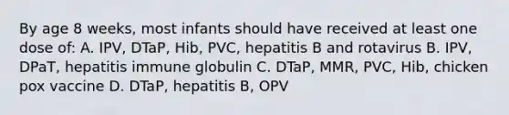 By age 8 weeks, most infants should have received at least one dose of: A. IPV, DTaP, Hib, PVC, hepatitis B and rotavirus B. IPV, DPaT, hepatitis immune globulin C. DTaP, MMR, PVC, Hib, chicken pox vaccine D. DTaP, hepatitis B, OPV