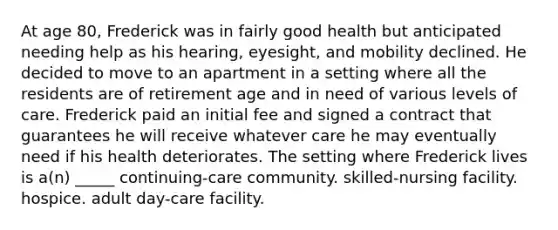 At age 80, Frederick was in fairly good health but anticipated needing help as his hearing, eyesight, and mobility declined. He decided to move to an apartment in a setting where all the residents are of retirement age and in need of various levels of care. Frederick paid an initial fee and signed a contract that guarantees he will receive whatever care he may eventually need if his health deteriorates. The setting where Frederick lives is a(n) _____ continuing-care community. skilled-nursing facility. hospice. adult day-care facility.