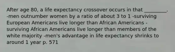 After age 80, a life expectancy crossover occurs in that _________. -men outnumber women by a ratio of about 3 to 1 -surviving European Americans live longer than African Americans -surviving African Americans live longer than members of the white majority -men's advantage in life expectancy shrinks to around 1 year p. 571