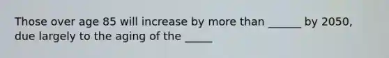 Those over age 85 will increase by <a href='https://www.questionai.com/knowledge/keWHlEPx42-more-than' class='anchor-knowledge'>more than</a> ______ by 2050, due largely to the aging of the _____