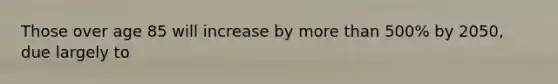 Those over age 85 will increase by more than 500% by 2050, due largely to