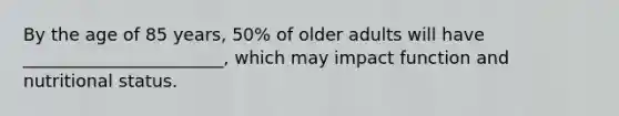 By the age of 85 years, 50% of older adults will have _______________________, which may impact function and nutritional status.