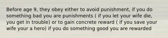 Before age 9, they obey either to avoid punishment, if you do something bad you are punishments ( if you let your wife die, you get in trouble) or to gain concrete reward ( if you save your wife your a hero) if you do something good you are rewarded