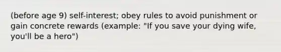 (before age 9) self-interest; obey rules to avoid punishment or gain concrete rewards (example: "If you save your dying wife, you'll be a hero")