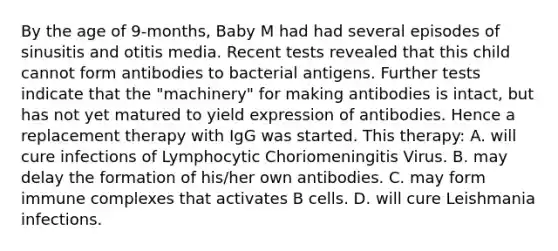 By the age of 9-months, Baby M had had several episodes of sinusitis and otitis media. Recent tests revealed that this child cannot form antibodies to bacterial antigens. Further tests indicate that the "machinery" for making antibodies is intact, but has not yet matured to yield expression of antibodies. Hence a replacement therapy with IgG was started. This therapy: A. will cure infections of Lymphocytic Choriomeningitis Virus. B. may delay the formation of his/her own antibodies. C. may form immune complexes that activates B cells. D. will cure Leishmania infections.