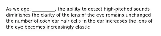 As we age, __________. the ability to detect high-pitched sounds diminishes the clarity of the lens of the eye remains unchanged the number of cochlear hair cells in the ear increases the lens of the eye becomes increasingly elastic