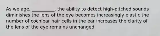 As we age, __________. the ability to detect high-pitched sounds diminishes the lens of the eye becomes increasingly elastic the number of cochlear hair cells in the ear increases the clarity of the lens of the eye remains unchanged