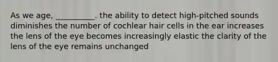 As we age, __________. the ability to detect high-pitched sounds diminishes the number of cochlear hair cells in the ear increases the lens of the eye becomes increasingly elastic the clarity of the lens of the eye remains unchanged