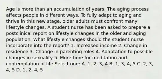 Age is <a href='https://www.questionai.com/knowledge/keWHlEPx42-more-than' class='anchor-knowledge'>more than</a> an accumulation of years. The aging process affects people in different ways. To fully adapt to aging and thrive in this new stage, older adults must confront many lifestyle changes. A student nurse has been asked to prepare a postclinical report on lifestyle changes in the older and aging population. What lifestyle changes should the student nurse incorporate into the report? 1. Increased income 2. Change in residence 3. Change in parenting roles 4. Adaptation to possible changes in sexuality 5. More time for meditation and contemplation of life Select one: A. 1, 2, 3, 4 B. 1, 3, 4, 5 C. 2, 3, 4, 5 D. 1, 2, 4, 5