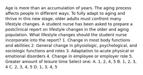 Age is <a href='https://www.questionai.com/knowledge/keWHlEPx42-more-than' class='anchor-knowledge'>more than</a> an accumulation of years. The aging process affects people in different ways. To fully adapt to aging and thrive in this new stage, older adults must confront many lifestyle changes. A student nurse has been asked to prepare a postclinical report on lifestyle changes in the older and aging population. What lifestyle changes should the student nurse incorporate into the report? 1. Change in most body functions and abilities 2. General change in physiologic, psychological, and sociologic functions and roles 3. Adaptation to acute physical or emotional disorders 4. Change in employee or employer role 5. Greater amount of leisure time Select one: A. 1, 2, 4, 5 B. 1, 2, 3, 4 C. 2, 3, 4, 5 D. 1, 3, 4, 5