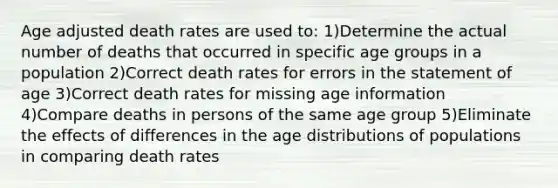 Age adjusted death rates are used to: 1)Determine the actual number of deaths that occurred in specific age groups in a population 2)Correct death rates for errors in the statement of age 3)Correct death rates for missing age information 4)Compare deaths in persons of the same age group 5)Eliminate the effects of differences in the age distributions of populations in comparing death rates