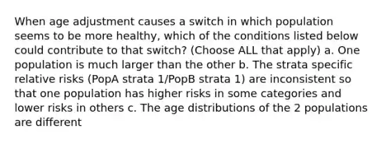 When age adjustment causes a switch in which population seems to be more healthy, which of the conditions listed below could contribute to that switch? (Choose ALL that apply) a. One population is much larger than the other b. The strata specific relative risks (PopA strata 1/PopB strata 1) are inconsistent so that one population has higher risks in some categories and lower risks in others c. The age distributions of the 2 populations are different