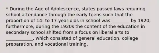 * During the Age of Adolescence, states passed laws requiring school attendance through the early teens such that the proportion of 14- to 17-year-olds in school was ________ by 1920; furthermore, during the 1920s the content of the education in secondary school shifted from a focus on liberal arts to ____________, which consisted of general education, college preparation, and vocational training.