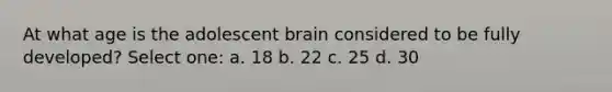 At what age is the adolescent brain considered to be fully developed? Select one: a. 18 b. 22 c. 25 d. 30