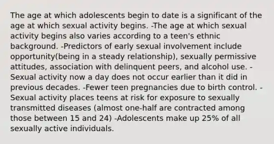 The age at which adolescents begin to date is a significant of the age at which sexual activity begins. -The age at which sexual activity begins also varies according to a teen's ethnic background. -Predictors of early sexual involvement include opportunity(being in a steady relationship), sexually permissive attitudes, association with delinquent peers, and alcohol use. -Sexual activity now a day does not occur earlier than it did in previous decades. -Fewer teen pregnancies due to birth control. -Sexual activity places teens at risk for exposure to sexually transmitted diseases (almost one-half are contracted among those between 15 and 24) -Adolescents make up 25% of all sexually active individuals.