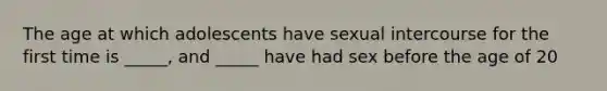 The age at which adolescents have sexual intercourse for the first time is _____, and _____ have had sex before the age of 20