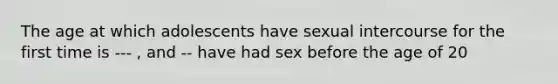 The age at which adolescents have sexual intercourse for the first time is --- , and -- have had sex before the age of 20