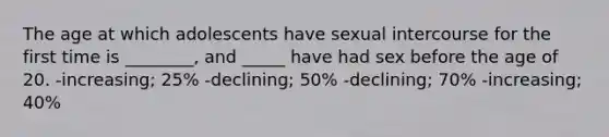 The age at which adolescents have sexual intercourse for the first time is ________, and _____ have had sex before the age of 20. -increasing; 25% -declining; 50% -declining; 70% -increasing; 40%