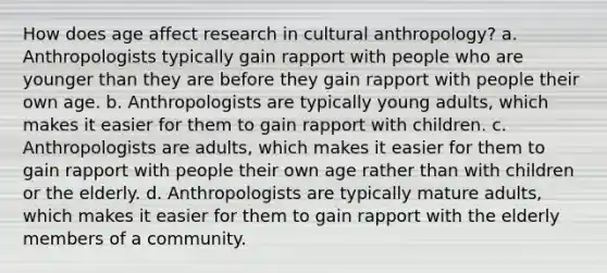 How does age affect research in cultural anthropology? a. Anthropologists typically gain rapport with people who are younger than they are before they gain rapport with people their own age. b. Anthropologists are typically young adults, which makes it easier for them to gain rapport with children. c. Anthropologists are adults, which makes it easier for them to gain rapport with people their own age rather than with children or the elderly. d. Anthropologists are typically mature adults, which makes it easier for them to gain rapport with the elderly members of a community.