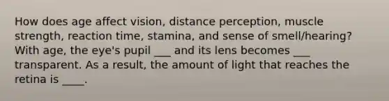 How does age affect vision, distance perception, muscle strength, reaction time, stamina, and sense of smell/hearing? With age, the eye's pupil ___ and its lens becomes ___ transparent. As a result, the amount of light that reaches the retina is ____.