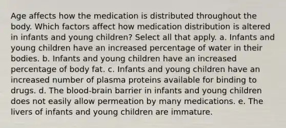 Age affects how the medication is distributed throughout the body. Which factors affect how medication distribution is altered in infants and young children? Select all that apply. a. Infants and young children have an increased percentage of water in their bodies. b. Infants and young children have an increased percentage of body fat. c. Infants and young children have an increased number of plasma proteins available for binding to drugs. d. The blood-brain barrier in infants and young children does not easily allow permeation by many medications. e. The livers of infants and young children are immature.