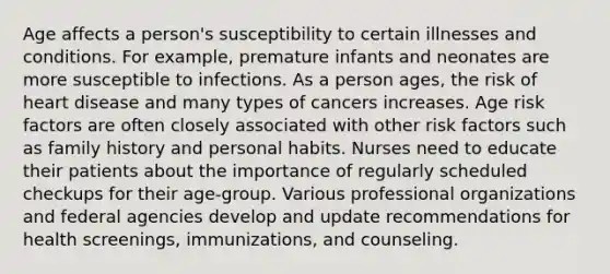 Age affects a person's susceptibility to certain illnesses and conditions. For example, premature infants and neonates are more susceptible to infections. As a person ages, the risk of heart disease and many types of cancers increases. Age risk factors are often closely associated with other risk factors such as family history and personal habits. Nurses need to educate their patients about the importance of regularly scheduled checkups for their age-group. Various professional organizations and federal agencies develop and update recommendations for health screenings, immunizations, and counseling.