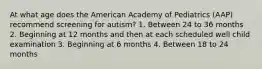 At what age does the American Academy of Pediatrics (AAP) recommend screening for autism? 1. Between 24 to 36 months 2. Beginning at 12 months and then at each scheduled well child examination 3. Beginning at 6 months 4. Between 18 to 24 months