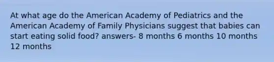 At what age do the American Academy of Pediatrics and the American Academy of Family Physicians suggest that babies can start eating solid food? answers- 8 months 6 months 10 months 12 months