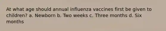 At what age should annual influenza vaccines first be given to children? a. Newborn b. Two weeks c. Three months d. Six months