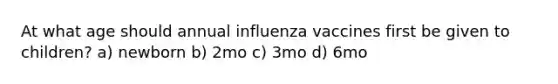 At what age should annual influenza vaccines first be given to children? a) newborn b) 2mo c) 3mo d) 6mo