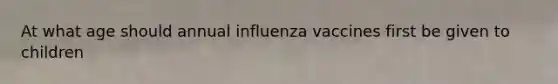 At what age should annual influenza vaccines first be given to children