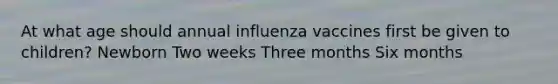 At what age should annual influenza vaccines first be given to children? Newborn Two weeks Three months Six months