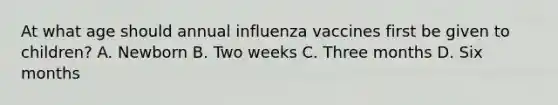 At what age should annual influenza vaccines first be given to children? A. Newborn B. Two weeks C. Three months D. Six months