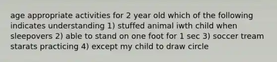 age appropriate activities for 2 year old which of the following indicates understanding 1) stuffed animal iwth child when sleepovers 2) able to stand on one foot for 1 sec 3) soccer tream starats practicing 4) except my child to draw circle