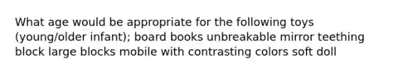 What age would be appropriate for the following toys (young/older infant); board books unbreakable mirror teething block large blocks mobile with contrasting colors soft doll