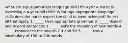 What are age appropriate language skills for 4yo? A nurse is assessing a 4-year-old child. What age-appropriate language skills does the nurse expect the child to have achieved? Select all that apply. 1. _____ Uses appropriate grammar 2. _____ Uses 6- and 8-word sentences 3. _____ Asks the meaning of new words 4. _____ Pronounces the sounds CH and TH 5. _____ Has a vocabulary of 150 to 200 words