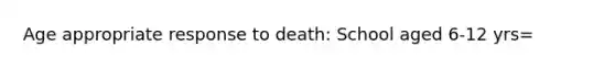 Age appropriate response to death: School aged 6-12 yrs=