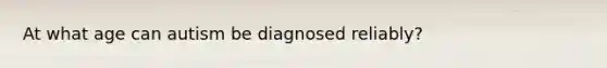 At what age can autism be diagnosed reliably?