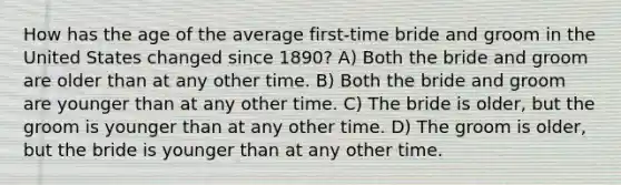 How has the age of the average first-time bride and groom in the United States changed since 1890? A) Both the bride and groom are older than at any other time. B) Both the bride and groom are younger than at any other time. C) The bride is older, but the groom is younger than at any other time. D) The groom is older, but the bride is younger than at any other time.