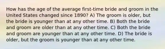 How has the age of the average first-time bride and groom in the United States changed since 1890? A) The groom is older, but the bride is younger than at any other time. B) Both the bride and groom are older than at any other time. C) Both the bride and groom are younger than at any other time. D) The bride is older, but the groom is younger than at any other time.