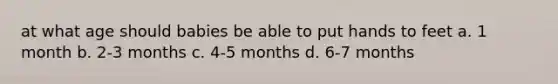 at what age should babies be able to put hands to feet a. 1 month b. 2-3 months c. 4-5 months d. 6-7 months