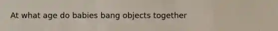 At what age do babies bang objects together