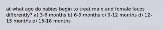 at what age do babies begin to treat male and female faces differently? a) 3-6 months b) 6-9 months c) 9-12 months d) 12-15 months e) 15-18 months