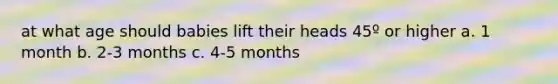 at what age should babies lift their heads 45º or higher a. 1 month b. 2-3 months c. 4-5 months