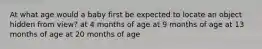 At what age would a baby first be expected to locate an object hidden from view? at 4 months of age at 9 months of age at 13 months of age at 20 months of age