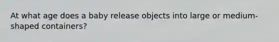 At what age does a baby release objects into large or medium-shaped containers?