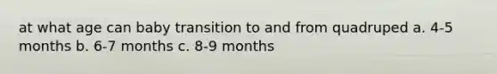 at what age can baby transition to and from quadruped a. 4-5 months b. 6-7 months c. 8-9 months