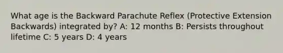 What age is the Backward Parachute Reflex (Protective Extension Backwards) integrated by? A: 12 months B: Persists throughout lifetime C: 5 years D: 4 years