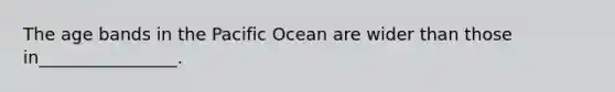 The age bands in the Pacific Ocean are wider than those in________________.